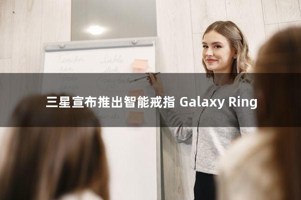 三星宣布推出智能戒指：Galaxy Ring